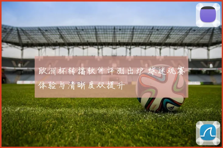 欧洲杯转播软件评测出炉 球迷观赛体验与清晰度双提升