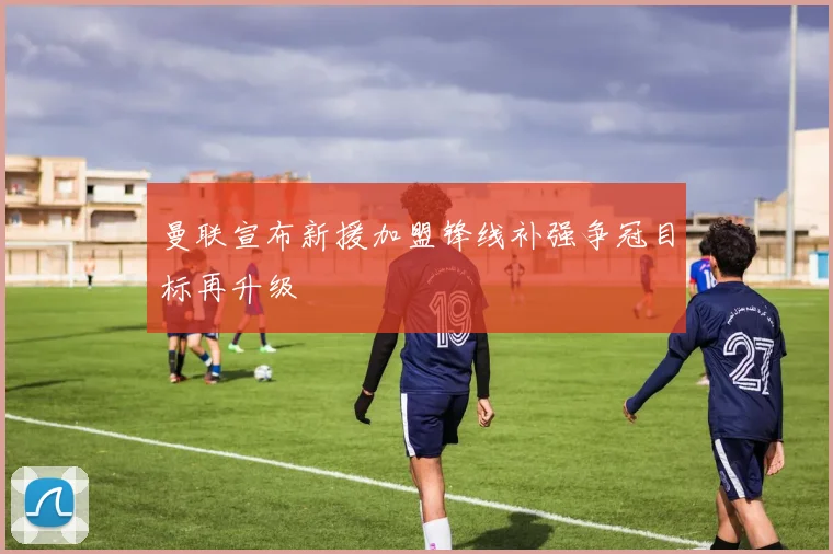 曼联宣布新援加盟锋线补强争冠目标再升级