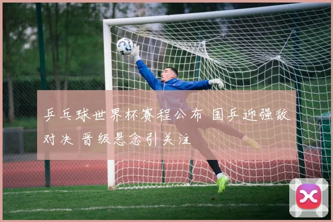 乒乓球世界杯赛程公布 国乒迎强敌对决 晋级悬念引关注