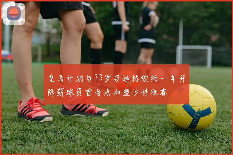 皇马计划与33岁吕迪格续约一年并降薪球员曾考虑加盟沙特联赛