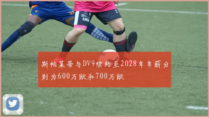 斯帕莱蒂与DV9续约至2028年年薪分别为600万欧和700万欧