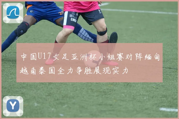 中国U17女足亚洲杯小组赛对阵缅甸越南泰国全力争胜展现实力